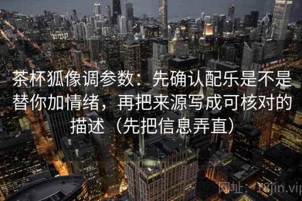 茶杯狐像调参数：先确认配乐是不是替你加情绪，再把来源写成可核对的描述（先把信息弄直）