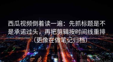 西瓜视频倒着读一遍：先抓标题是不是承诺过头，再把剪辑按时间线重排（更像在做笔记归档）