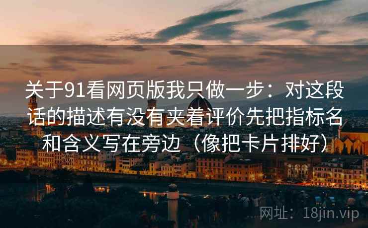关于91看网页版我只做一步：对这段话的描述有没有夹着评价先把指标名和含义写在旁边（像把卡片排好）