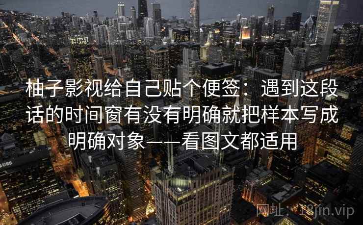 柚子影视给自己贴个便签：遇到这段话的时间窗有没有明确就把样本写成明确对象——看图文都适用