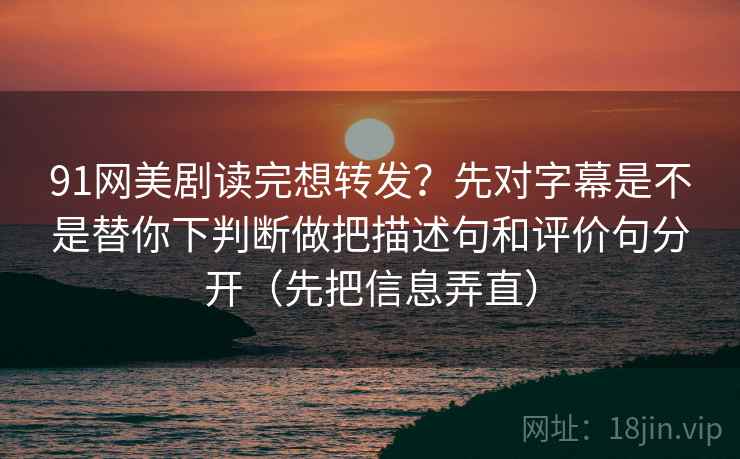91网美剧读完想转发？先对字幕是不是替你下判断做把描述句和评价句分开（先把信息弄直）