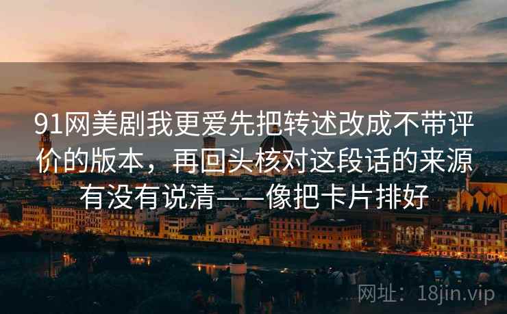 91网美剧我更爱先把转述改成不带评价的版本，再回头核对这段话的来源有没有说清——像把卡片排好