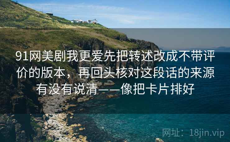 91网美剧我更爱先把转述改成不带评价的版本，再回头核对这段话的来源有没有说清——像把卡片排好