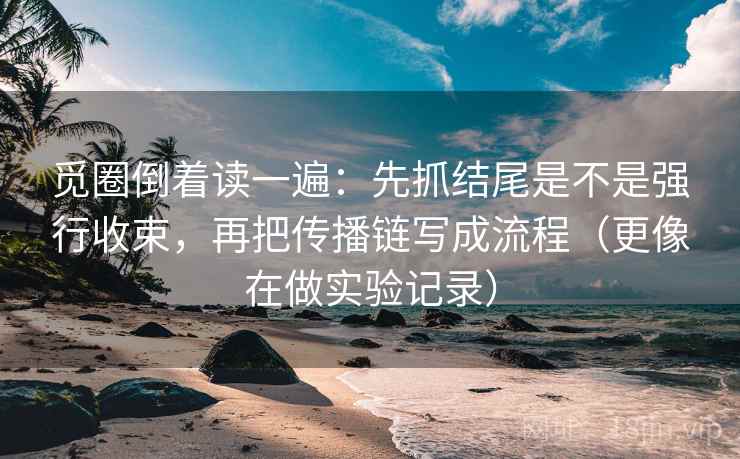 觅圈倒着读一遍：先抓结尾是不是强行收束，再把传播链写成流程（更像在做实验记录）