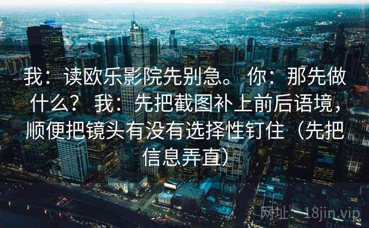 我:读欧乐影院先别急。 你:那先做什么? 我:先把截图补上前后语境,顺便把镜头有没有选择性钉住(先把信息弄直) 我:读欧乐影院先别急。 你:那先做什么? 我:先把截图补上前后语境,顺便把镜头有没有选择性钉住(先把信息弄直)